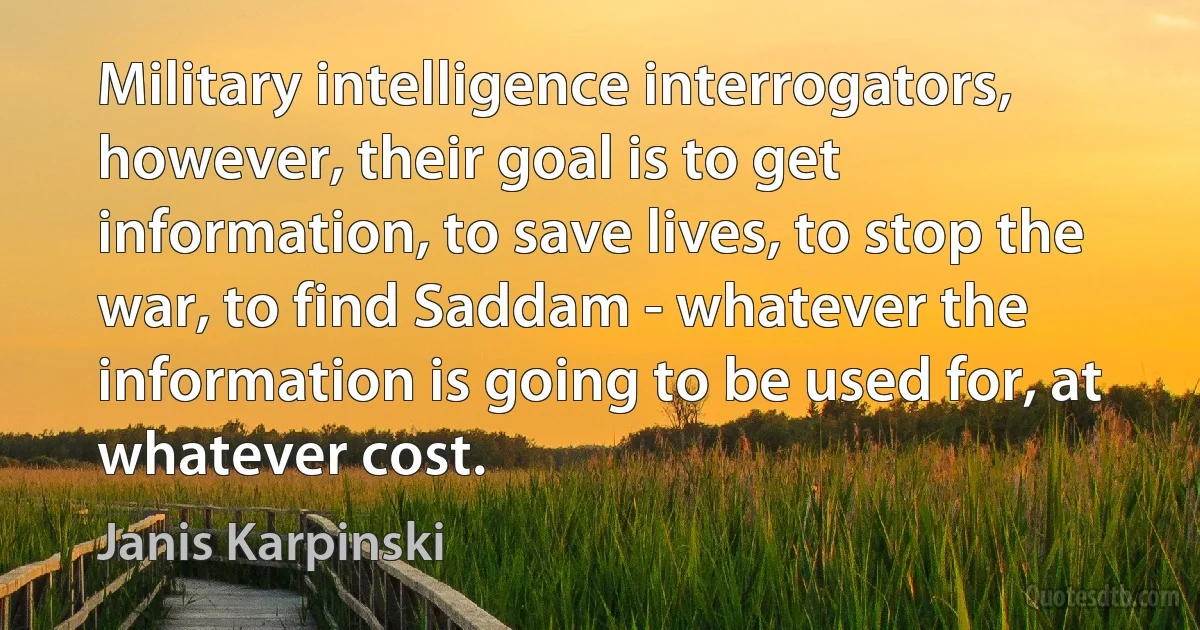 Military intelligence interrogators, however, their goal is to get information, to save lives, to stop the war, to find Saddam - whatever the information is going to be used for, at whatever cost. (Janis Karpinski)