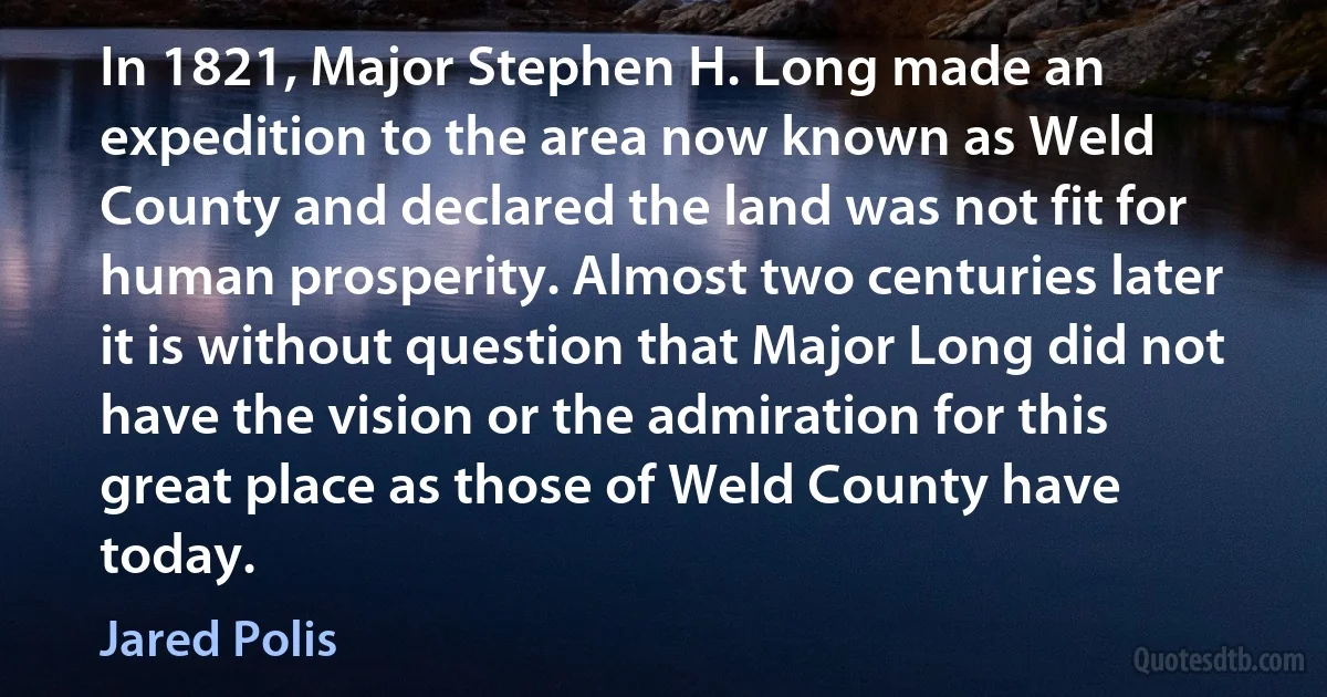 In 1821, Major Stephen H. Long made an expedition to the area now known as Weld County and declared the land was not fit for human prosperity. Almost two centuries later it is without question that Major Long did not have the vision or the admiration for this great place as those of Weld County have today. (Jared Polis)