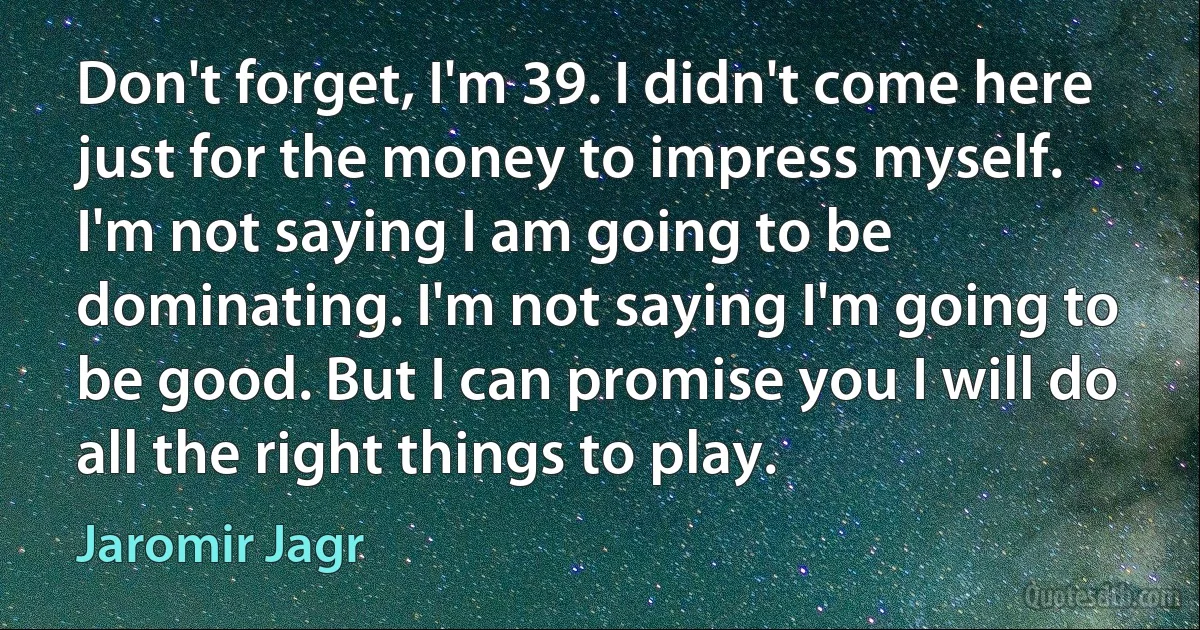 Don't forget, I'm 39. I didn't come here just for the money to impress myself. I'm not saying I am going to be dominating. I'm not saying I'm going to be good. But I can promise you I will do all the right things to play. (Jaromir Jagr)