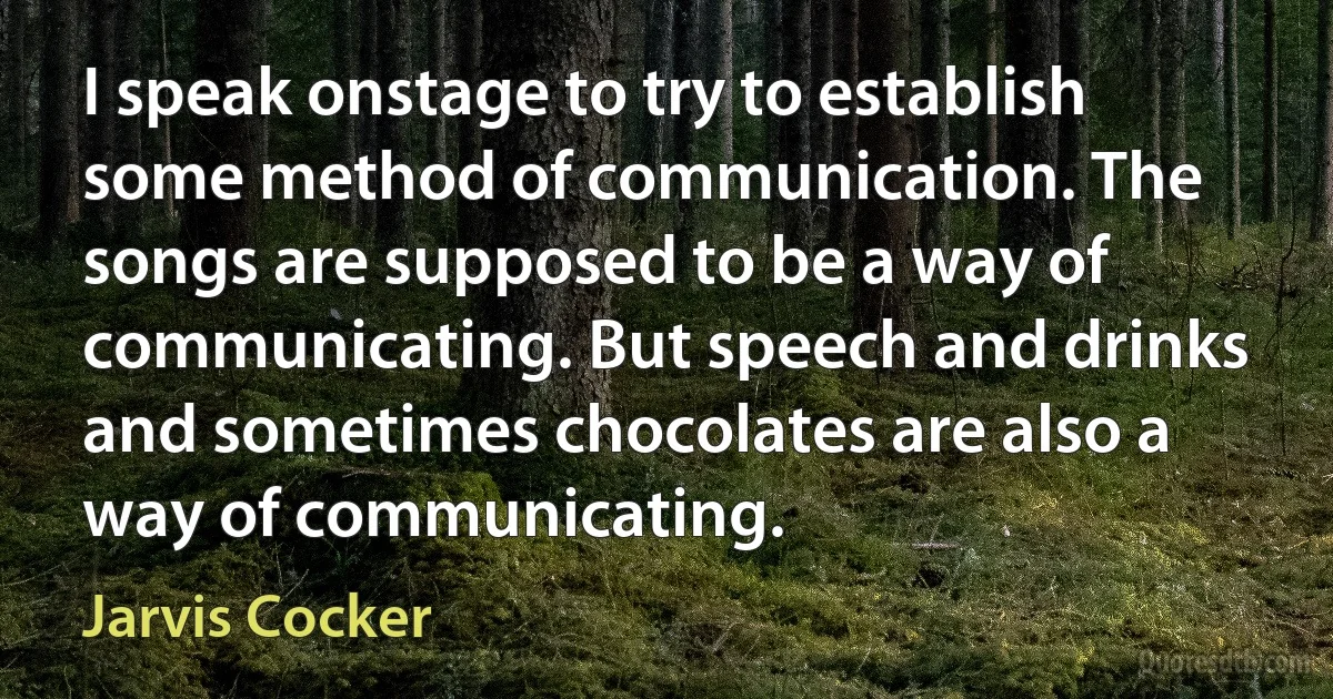 I speak onstage to try to establish some method of communication. The songs are supposed to be a way of communicating. But speech and drinks and sometimes chocolates are also a way of communicating. (Jarvis Cocker)