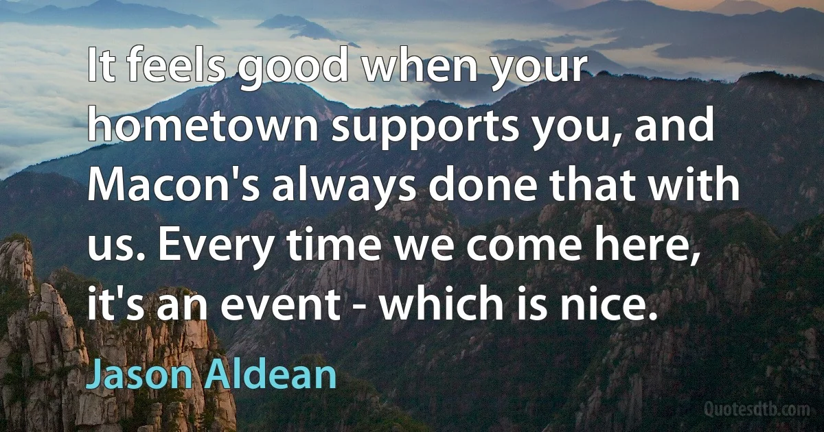 It feels good when your hometown supports you, and Macon's always done that with us. Every time we come here, it's an event - which is nice. (Jason Aldean)