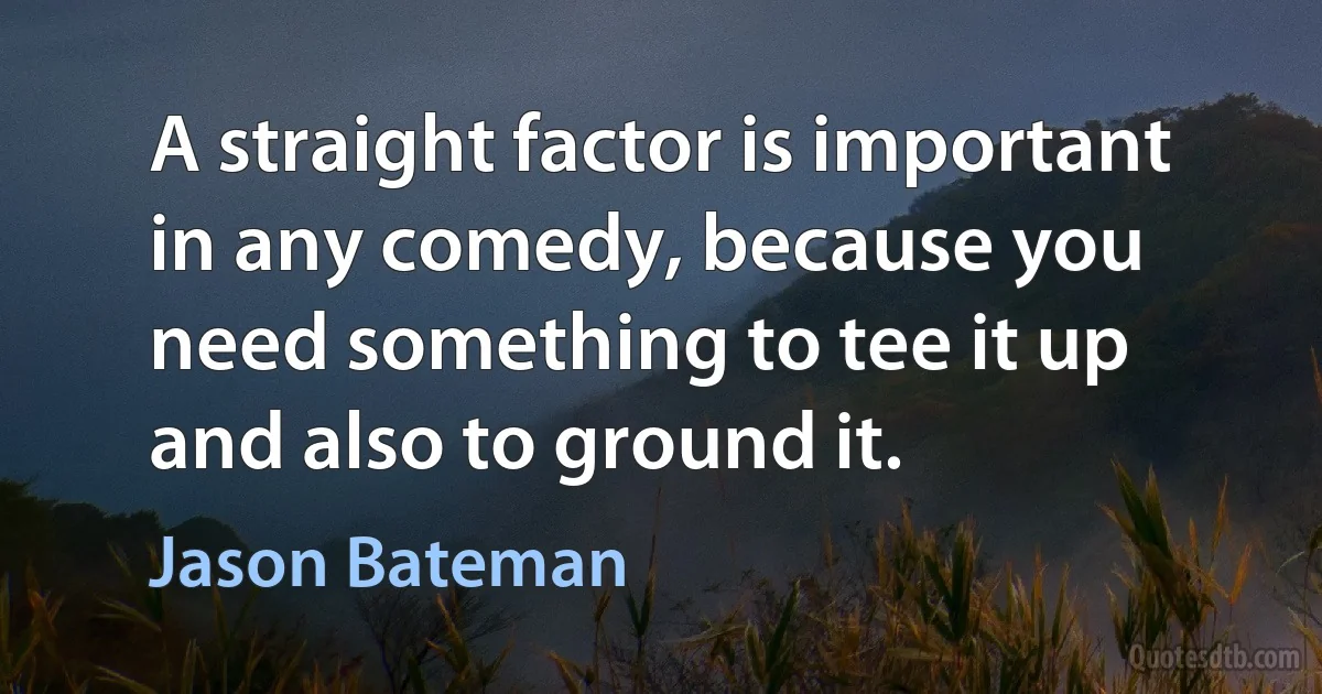 A straight factor is important in any comedy, because you need something to tee it up and also to ground it. (Jason Bateman)