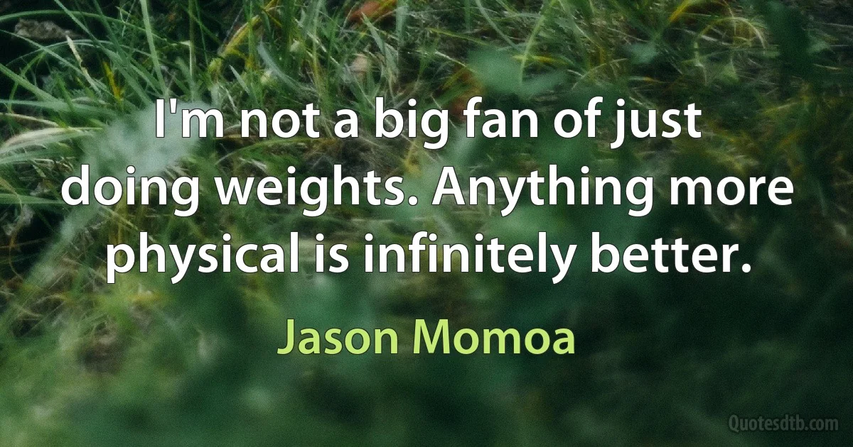 I'm not a big fan of just doing weights. Anything more physical is infinitely better. (Jason Momoa)