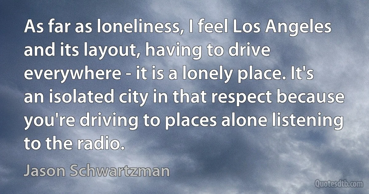 As far as loneliness, I feel Los Angeles and its layout, having to drive everywhere - it is a lonely place. It's an isolated city in that respect because you're driving to places alone listening to the radio. (Jason Schwartzman)