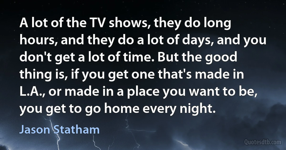 A lot of the TV shows, they do long hours, and they do a lot of days, and you don't get a lot of time. But the good thing is, if you get one that's made in L.A., or made in a place you want to be, you get to go home every night. (Jason Statham)