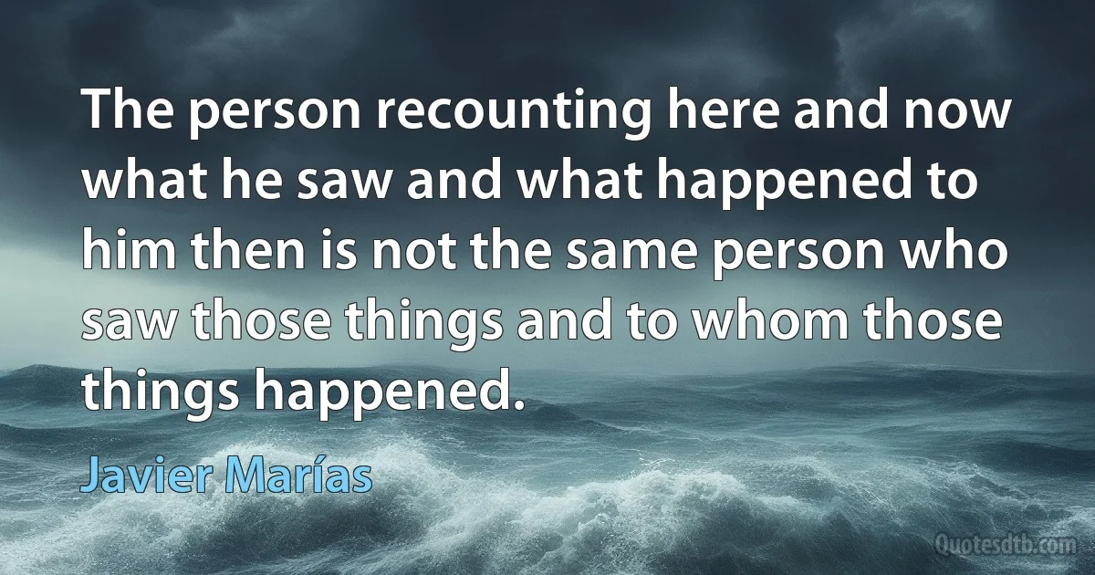 The person recounting here and now what he saw and what happened to him then is not the same person who saw those things and to whom those things happened. (Javier Marías)