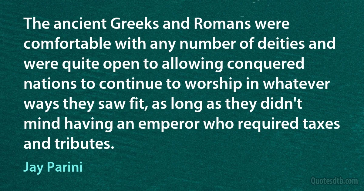 The ancient Greeks and Romans were comfortable with any number of deities and were quite open to allowing conquered nations to continue to worship in whatever ways they saw fit, as long as they didn't mind having an emperor who required taxes and tributes. (Jay Parini)