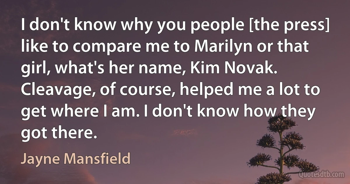 I don't know why you people [the press] like to compare me to Marilyn or that girl, what's her name, Kim Novak. Cleavage, of course, helped me a lot to get where I am. I don't know how they got there. (Jayne Mansfield)