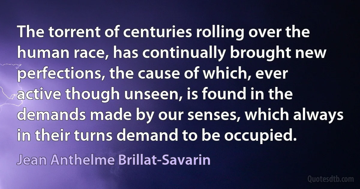 The torrent of centuries rolling over the human race, has continually brought new perfections, the cause of which, ever active though unseen, is found in the demands made by our senses, which always in their turns demand to be occupied. (Jean Anthelme Brillat-Savarin)