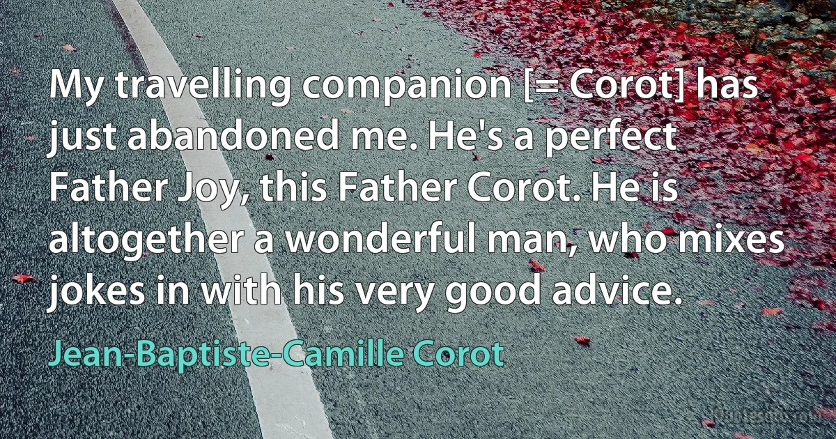 My travelling companion [= Corot] has just abandoned me. He's a perfect Father Joy, this Father Corot. He is altogether a wonderful man, who mixes jokes in with his very good advice. (Jean-Baptiste-Camille Corot)