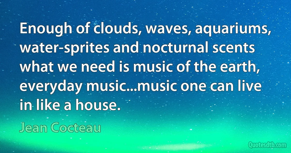 Enough of clouds, waves, aquariums, water-sprites and nocturnal scents what we need is music of the earth, everyday music...music one can live in like a house. (Jean Cocteau)