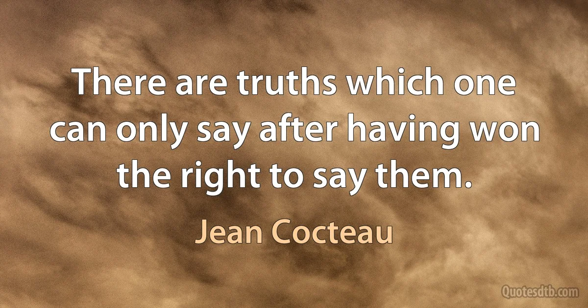 There are truths which one can only say after having won the right to say them. (Jean Cocteau)