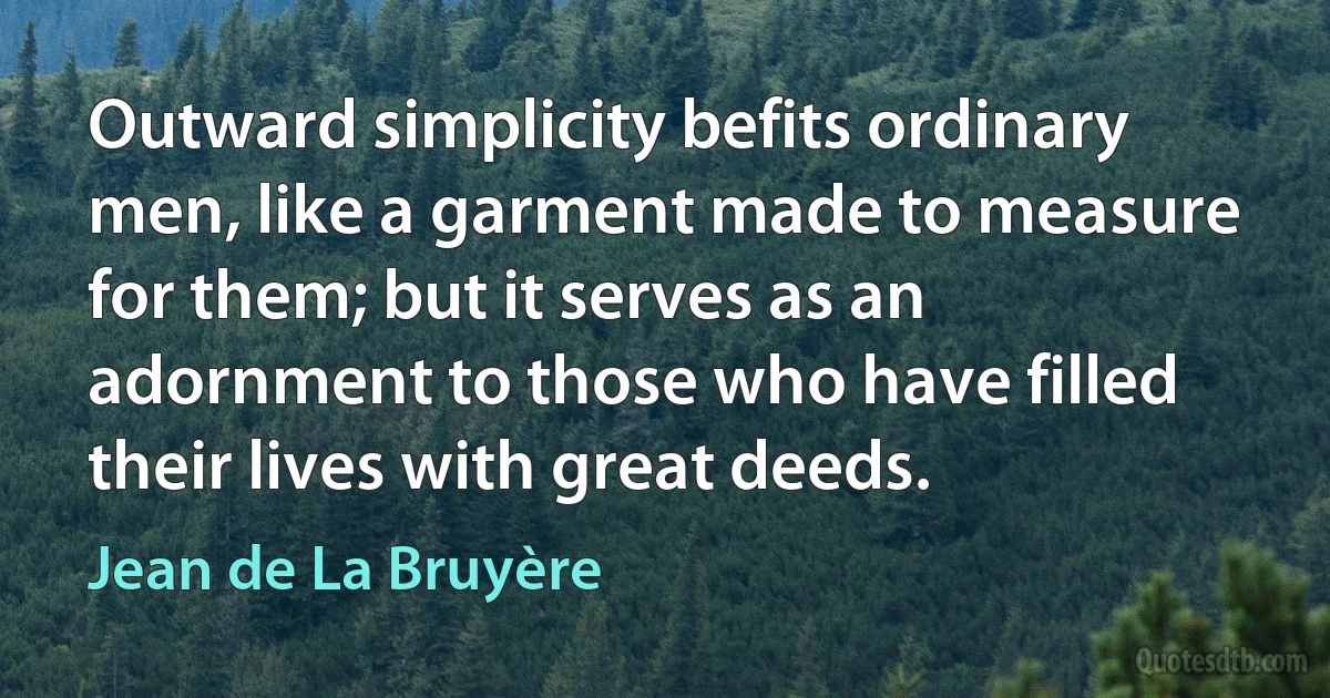 Outward simplicity befits ordinary men, like a garment made to measure for them; but it serves as an adornment to those who have filled their lives with great deeds. (Jean de La Bruyère)