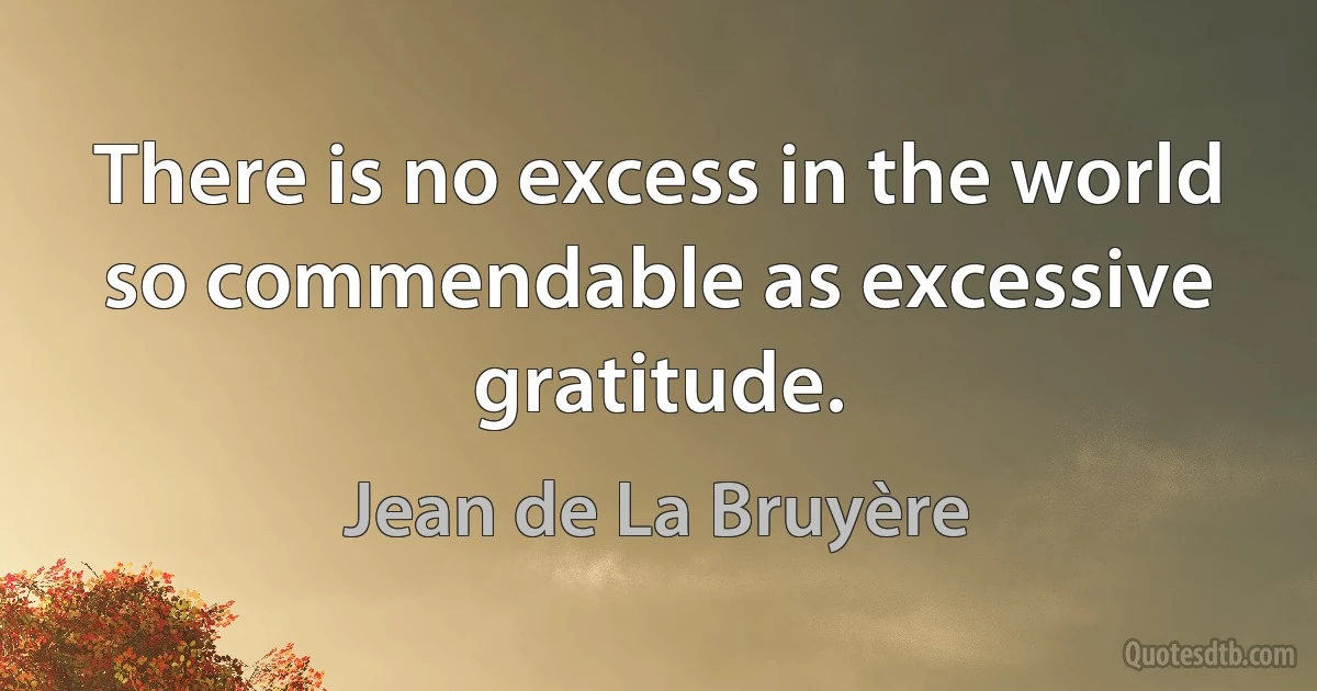 There is no excess in the world so commendable as excessive gratitude. (Jean de La Bruyère)