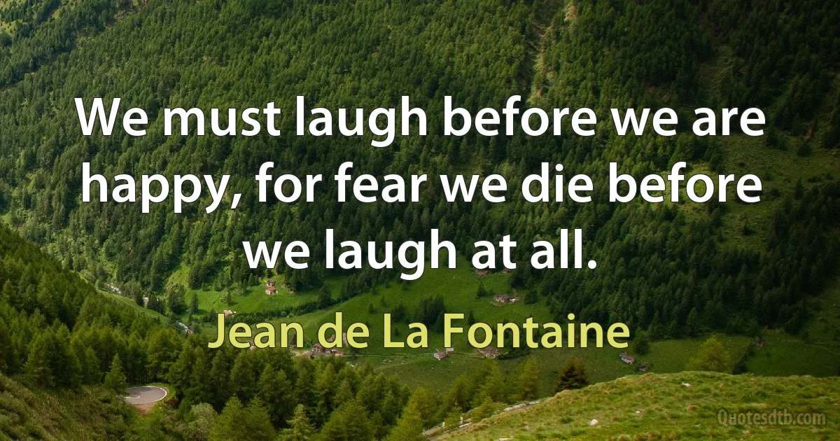 We must laugh before we are happy, for fear we die before we laugh at all. (Jean de La Fontaine)