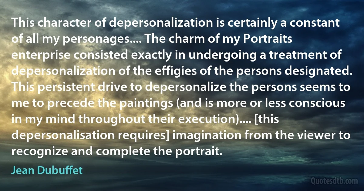 This character of depersonalization is certainly a constant of all my personages.... The charm of my Portraits enterprise consisted exactly in undergoing a treatment of depersonalization of the effigies of the persons designated. This persistent drive to depersonalize the persons seems to me to precede the paintings (and is more or less conscious in my mind throughout their execution).... [this depersonalisation requires] imagination from the viewer to recognize and complete the portrait. (Jean Dubuffet)