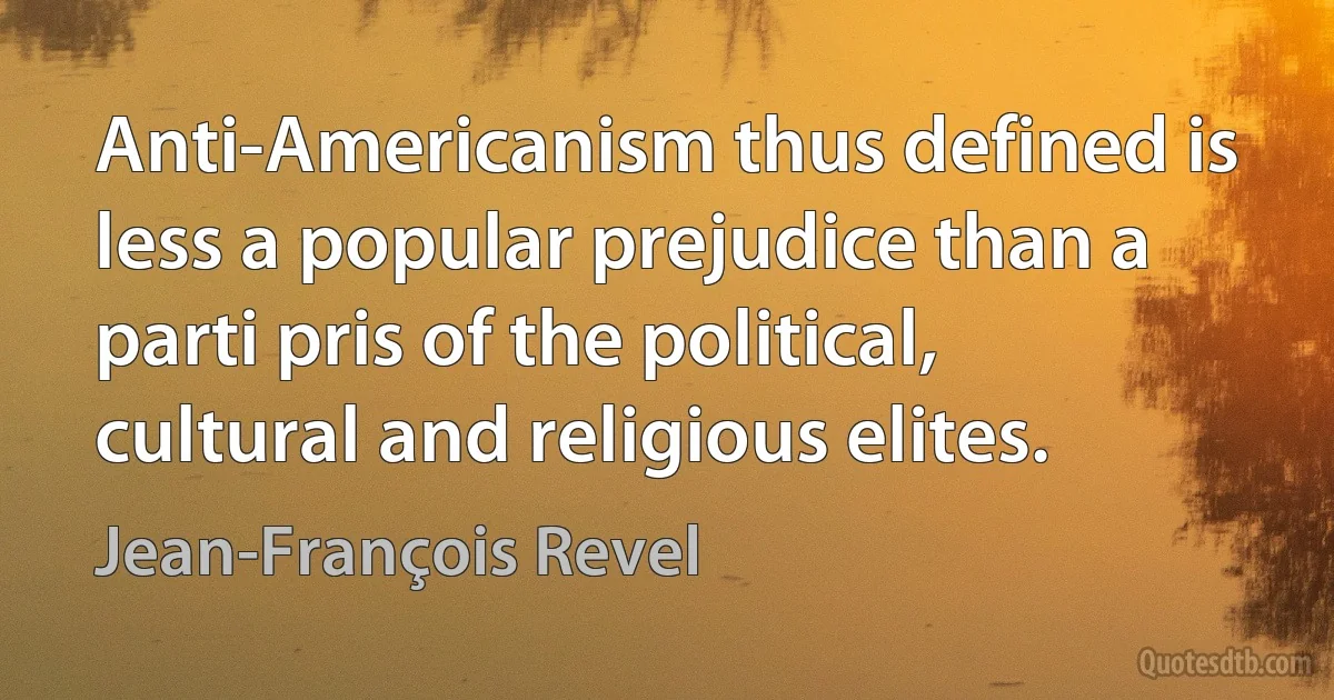 Anti-Americanism thus defined is less a popular prejudice than a parti pris of the political, cultural and religious elites. (Jean-François Revel)