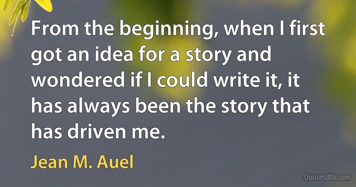 From the beginning, when I first got an idea for a story and wondered if I could write it, it has always been the story that has driven me. (Jean M. Auel)