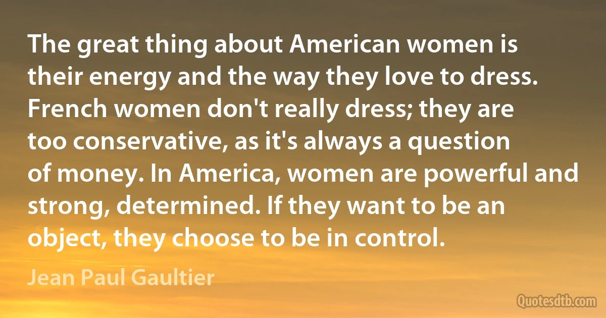 The great thing about American women is their energy and the way they love to dress. French women don't really dress; they are too conservative, as it's always a question of money. In America, women are powerful and strong, determined. If they want to be an object, they choose to be in control. (Jean Paul Gaultier)