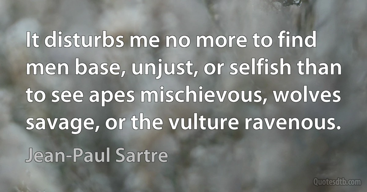 It disturbs me no more to find men base, unjust, or selfish than to see apes mischievous, wolves savage, or the vulture ravenous. (Jean-Paul Sartre)