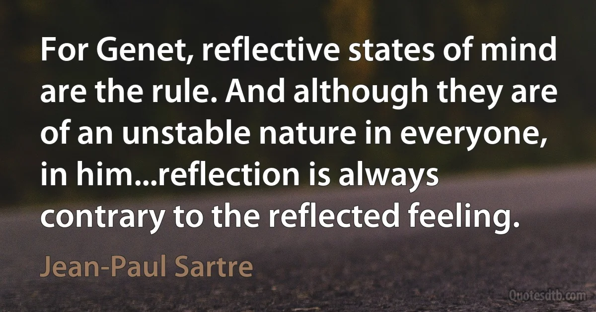 For Genet, reflective states of mind are the rule. And although they are of an unstable nature in everyone, in him...reflection is always contrary to the reflected feeling. (Jean-Paul Sartre)