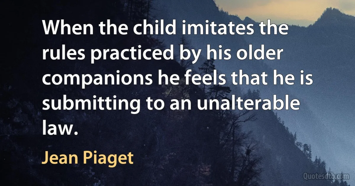 When the child imitates the rules practiced by his older companions he feels that he is submitting to an unalterable law. (Jean Piaget)