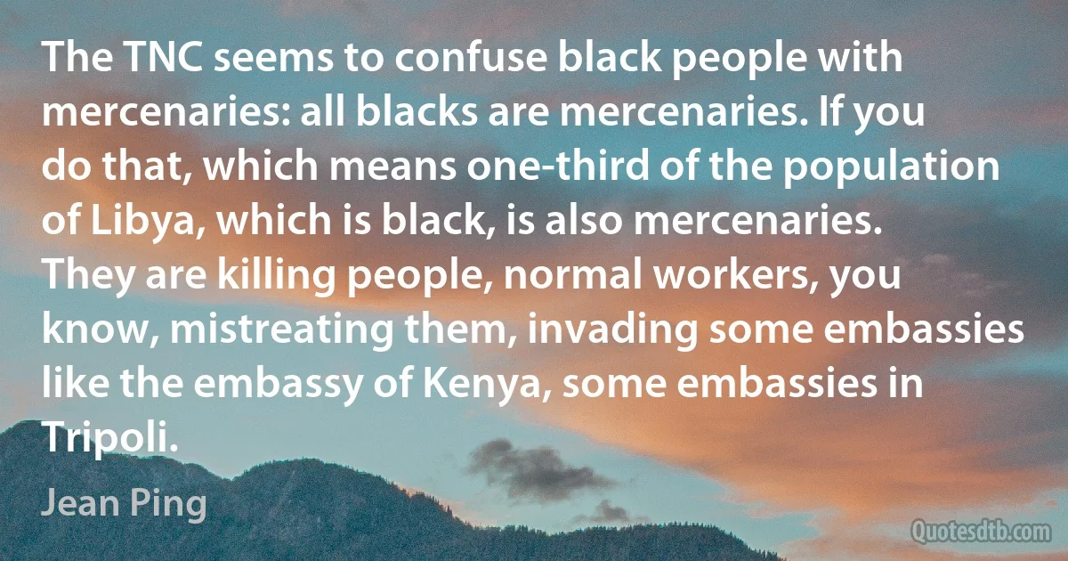 The TNC seems to confuse black people with mercenaries: all blacks are mercenaries. If you do that, which means one-third of the population of Libya, which is black, is also mercenaries. They are killing people, normal workers, you know, mistreating them, invading some embassies like the embassy of Kenya, some embassies in Tripoli. (Jean Ping)