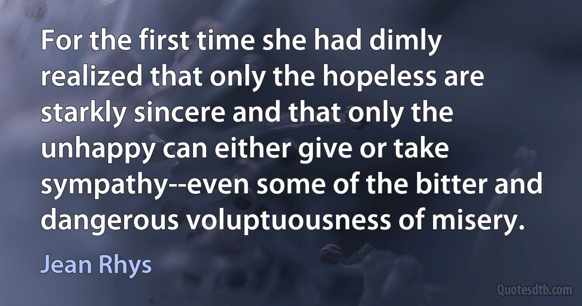 For the first time she had dimly realized that only the hopeless are starkly sincere and that only the unhappy can either give or take sympathy--even some of the bitter and dangerous voluptuousness of misery. (Jean Rhys)