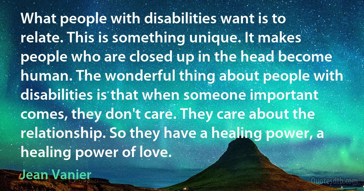 What people with disabilities want is to relate. This is something unique. It makes people who are closed up in the head become human. The wonderful thing about people with disabilities is that when someone important comes, they don't care. They care about the relationship. So they have a healing power, a healing power of love. (Jean Vanier)