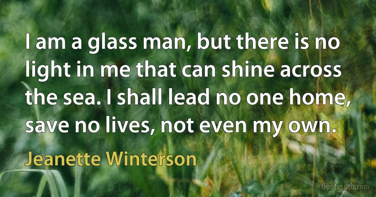 I am a glass man, but there is no light in me that can shine across the sea. I shall lead no one home, save no lives, not even my own. (Jeanette Winterson)