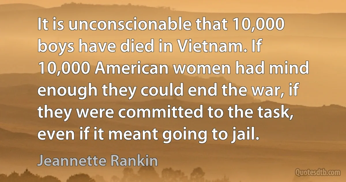 It is unconscionable that 10,000 boys have died in Vietnam. If 10,000 American women had mind enough they could end the war, if they were committed to the task, even if it meant going to jail. (Jeannette Rankin)