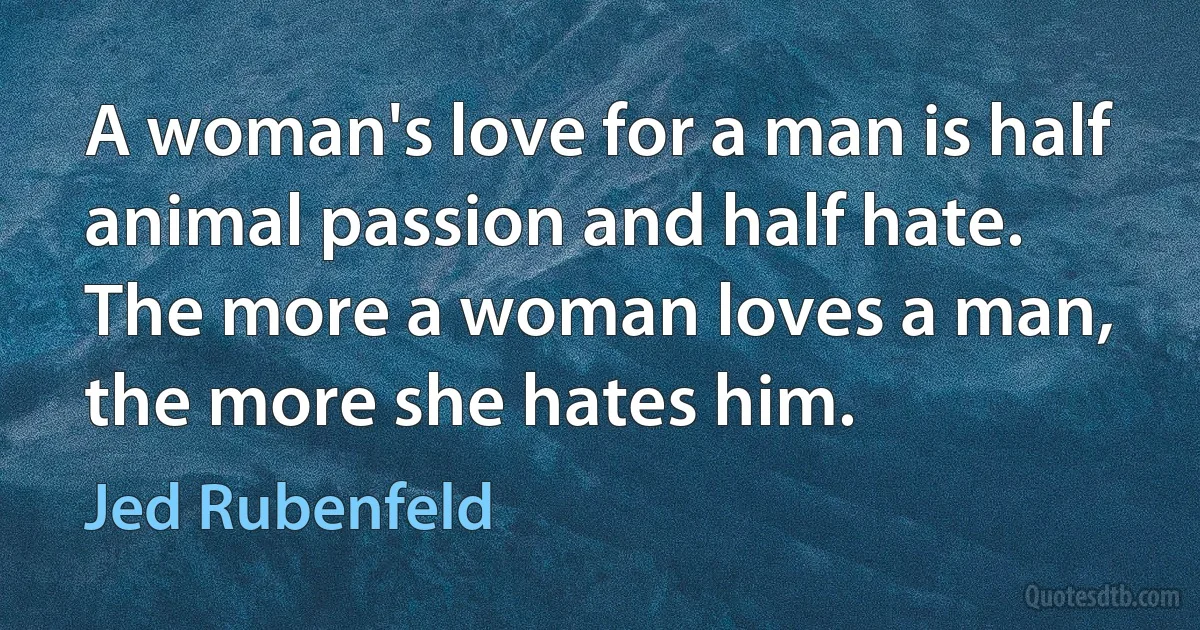 A woman's love for a man is half animal passion and half hate. The more a woman loves a man, the more she hates him. (Jed Rubenfeld)