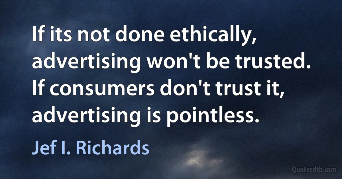 If its not done ethically, advertising won't be trusted. If consumers don't trust it, advertising is pointless. (Jef I. Richards)