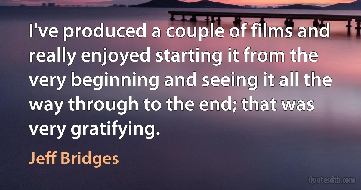 I've produced a couple of films and really enjoyed starting it from the very beginning and seeing it all the way through to the end; that was very gratifying. (Jeff Bridges)