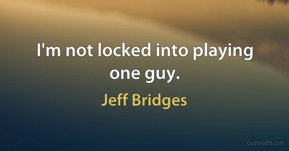 I'm not locked into playing one guy. (Jeff Bridges)