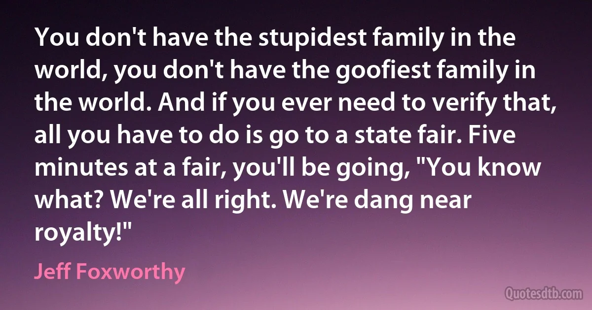 You don't have the stupidest family in the world, you don't have the goofiest family in the world. And if you ever need to verify that, all you have to do is go to a state fair. Five minutes at a fair, you'll be going, "You know what? We're all right. We're dang near royalty!" (Jeff Foxworthy)