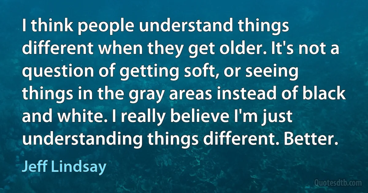 I think people understand things different when they get older. It's not a question of getting soft, or seeing things in the gray areas instead of black and white. I really believe I'm just understanding things different. Better. (Jeff Lindsay)