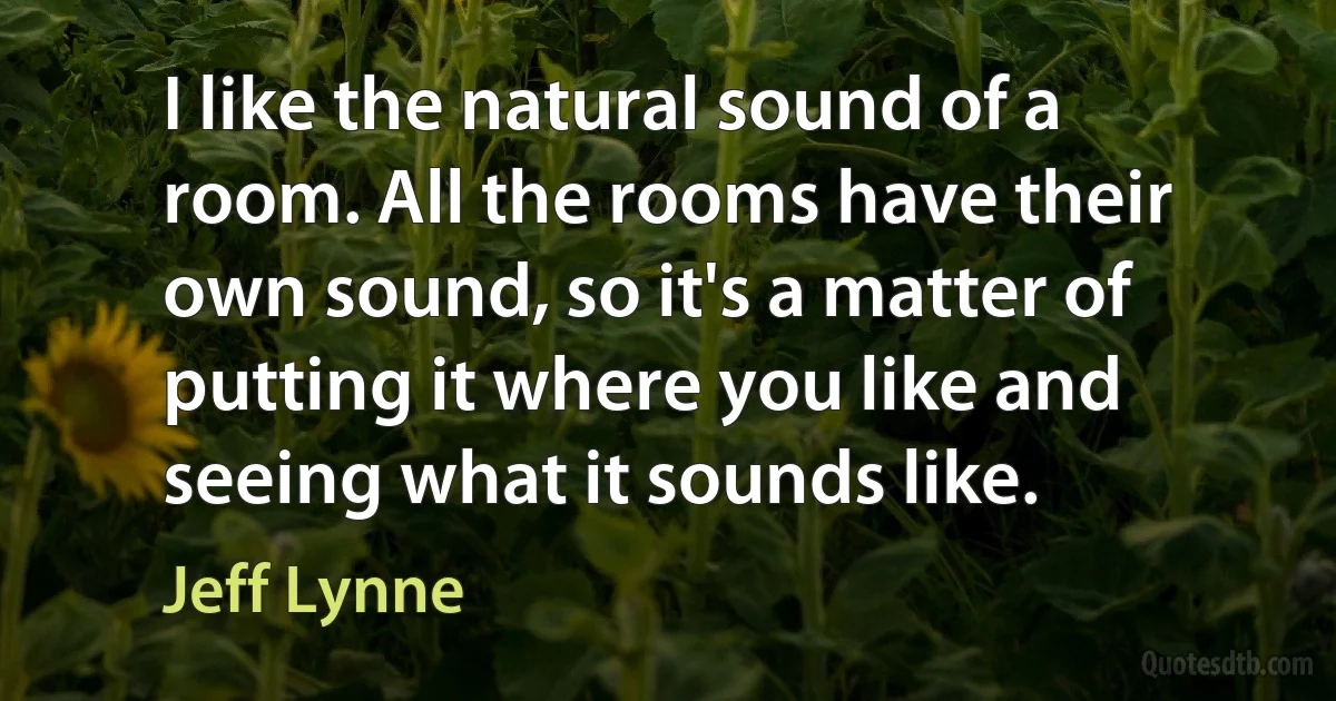 I like the natural sound of a room. All the rooms have their own sound, so it's a matter of putting it where you like and seeing what it sounds like. (Jeff Lynne)