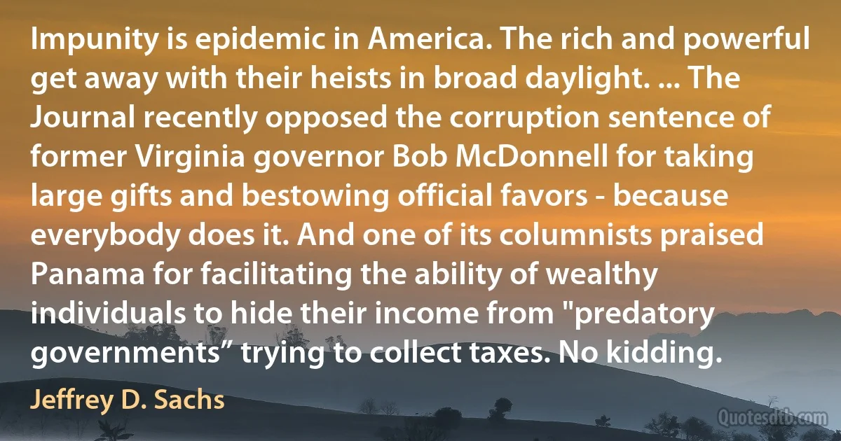 Impunity is epidemic in America. The rich and powerful get away with their heists in broad daylight. ... The Journal recently opposed the corruption sentence of former Virginia governor Bob McDonnell for taking large gifts and bestowing official favors - because everybody does it. And one of its columnists praised Panama for facilitating the ability of wealthy individuals to hide their income from "predatory governments” trying to collect taxes. No kidding. (Jeffrey D. Sachs)