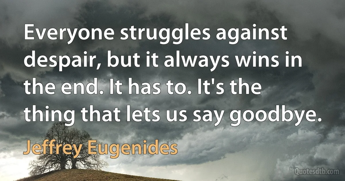 Everyone struggles against despair, but it always wins in the end. It has to. It's the thing that lets us say goodbye. (Jeffrey Eugenides)