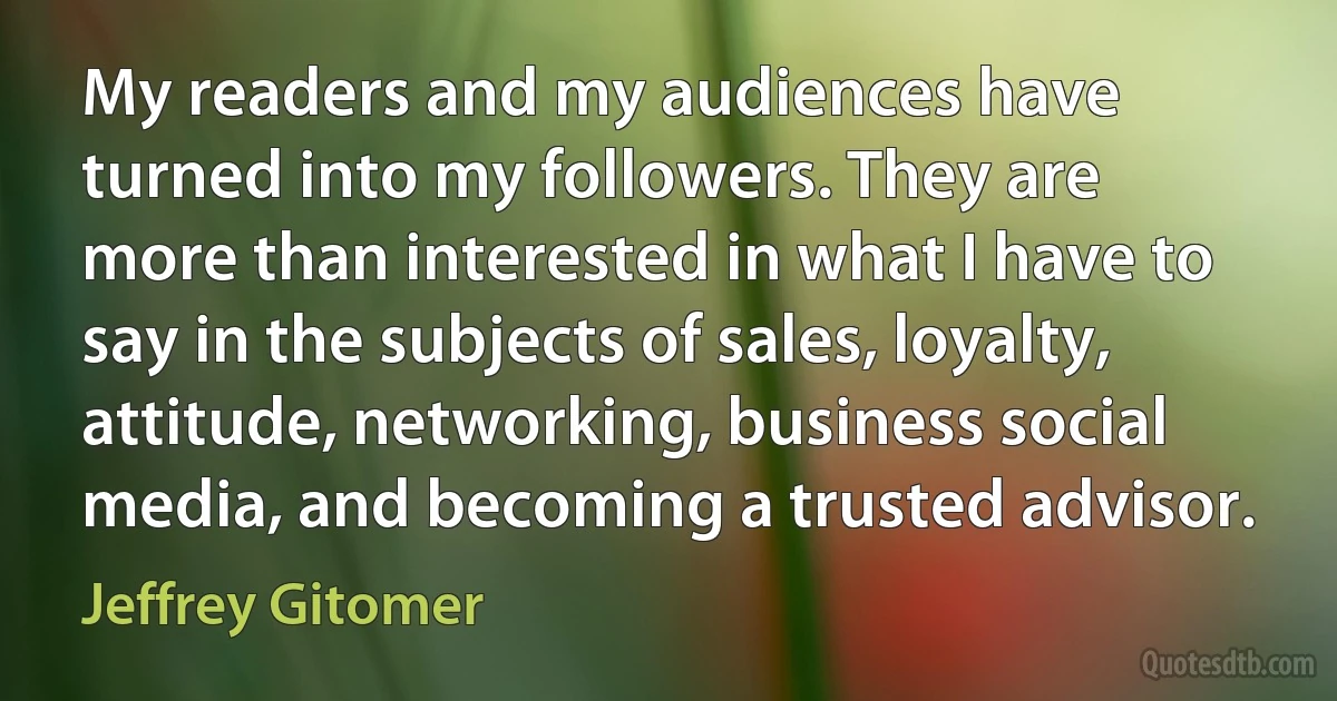 My readers and my audiences have turned into my followers. They are more than interested in what I have to say in the subjects of sales, loyalty, attitude, networking, business social media, and becoming a trusted advisor. (Jeffrey Gitomer)