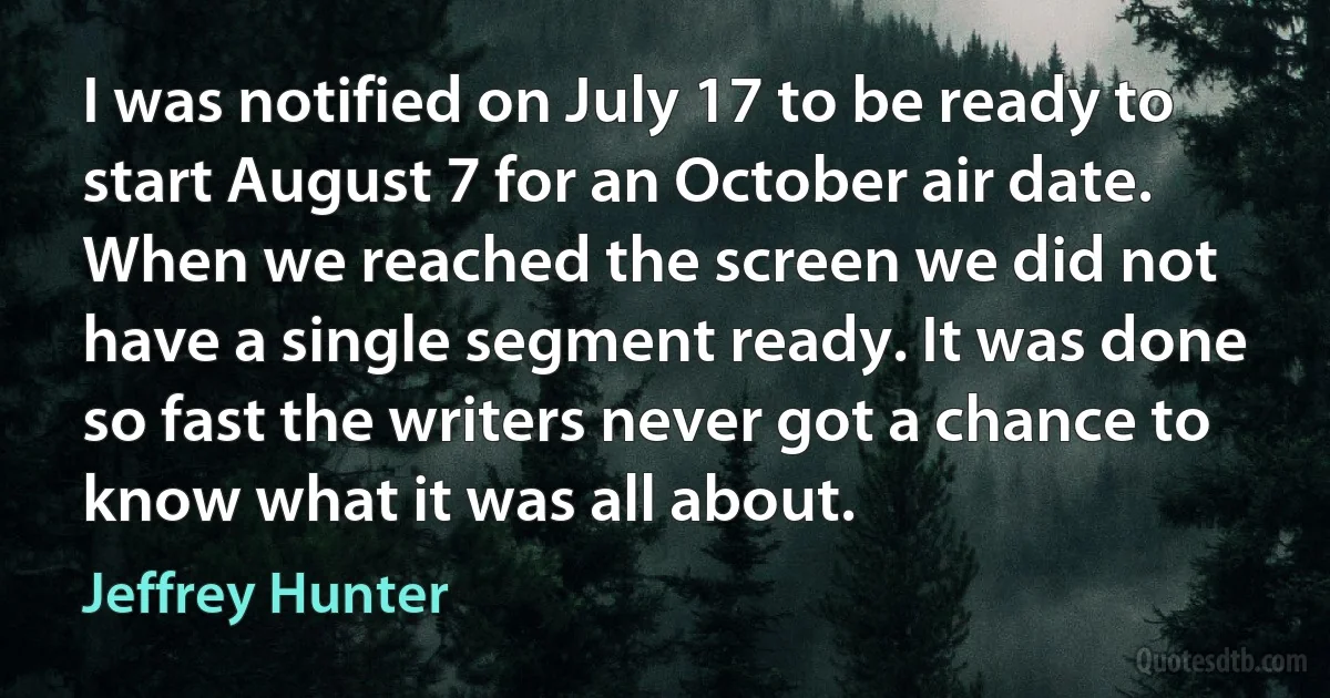 I was notified on July 17 to be ready to start August 7 for an October air date. When we reached the screen we did not have a single segment ready. It was done so fast the writers never got a chance to know what it was all about. (Jeffrey Hunter)