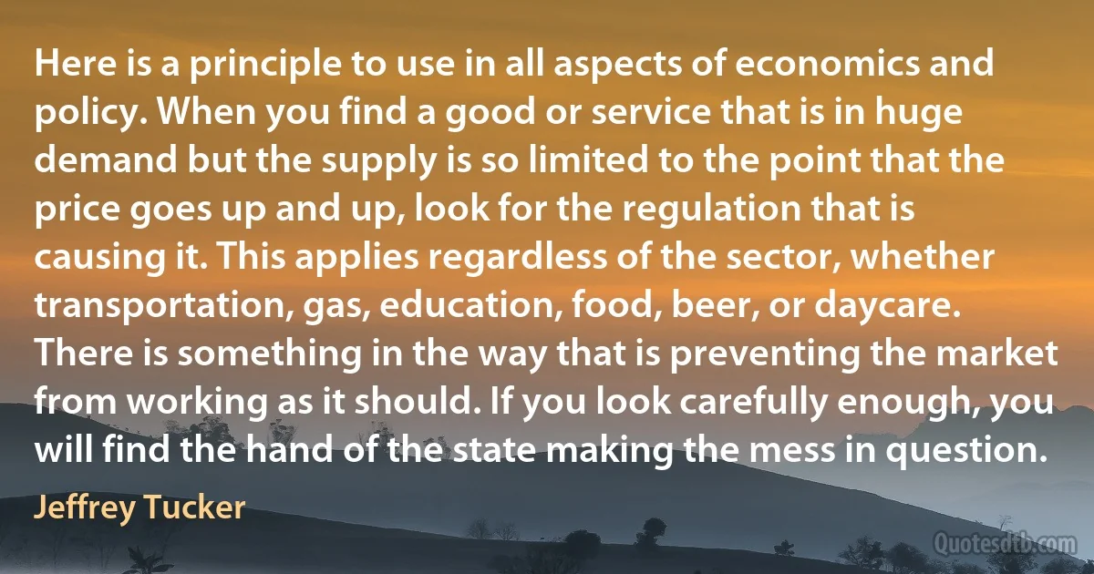 Here is a principle to use in all aspects of economics and policy. When you find a good or service that is in huge demand but the supply is so limited to the point that the price goes up and up, look for the regulation that is causing it. This applies regardless of the sector, whether transportation, gas, education, food, beer, or daycare. There is something in the way that is preventing the market from working as it should. If you look carefully enough, you will find the hand of the state making the mess in question. (Jeffrey Tucker)