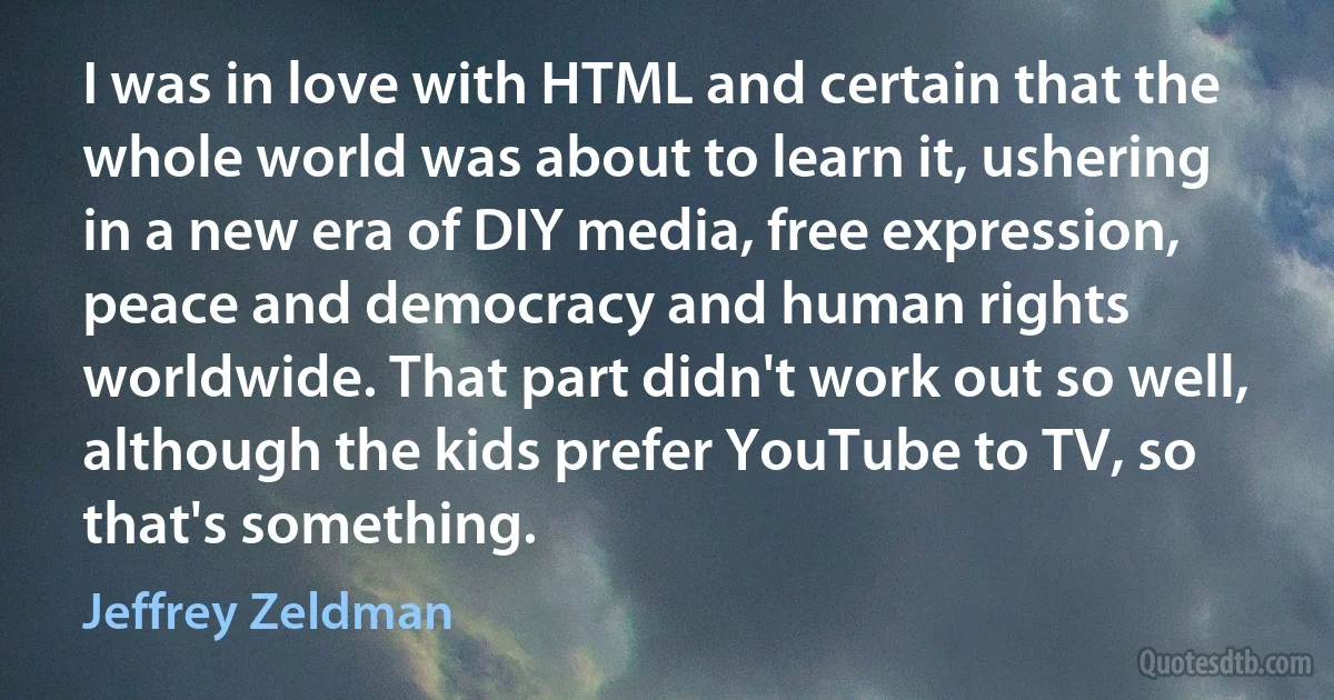 I was in love with HTML and certain that the whole world was about to learn it, ushering in a new era of DIY media, free expression, peace and democracy and human rights worldwide. That part didn't work out so well, although the kids prefer YouTube to TV, so that's something. (Jeffrey Zeldman)