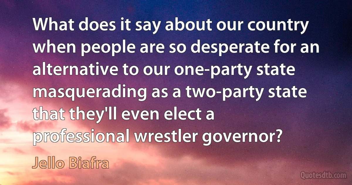 What does it say about our country when people are so desperate for an alternative to our one-party state masquerading as a two-party state that they'll even elect a professional wrestler governor? (Jello Biafra)