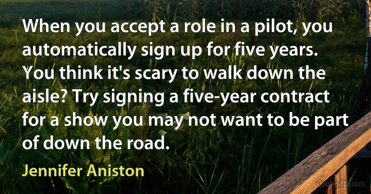 When you accept a role in a pilot, you automatically sign up for five years. You think it's scary to walk down the aisle? Try signing a five-year contract for a show you may not want to be part of down the road. (Jennifer Aniston)