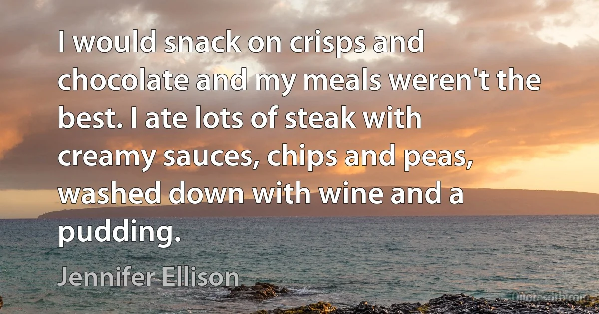 I would snack on crisps and chocolate and my meals weren't the best. I ate lots of steak with creamy sauces, chips and peas, washed down with wine and a pudding. (Jennifer Ellison)