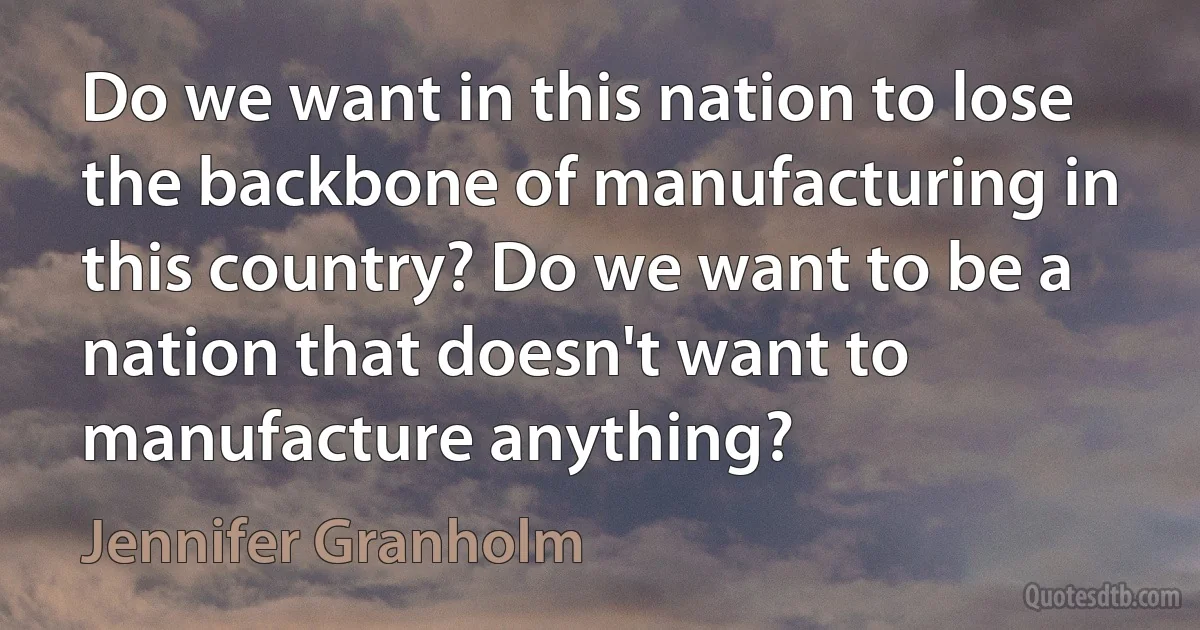 Do we want in this nation to lose the backbone of manufacturing in this country? Do we want to be a nation that doesn't want to manufacture anything? (Jennifer Granholm)