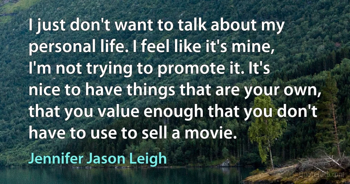 I just don't want to talk about my personal life. I feel like it's mine, I'm not trying to promote it. It's nice to have things that are your own, that you value enough that you don't have to use to sell a movie. (Jennifer Jason Leigh)