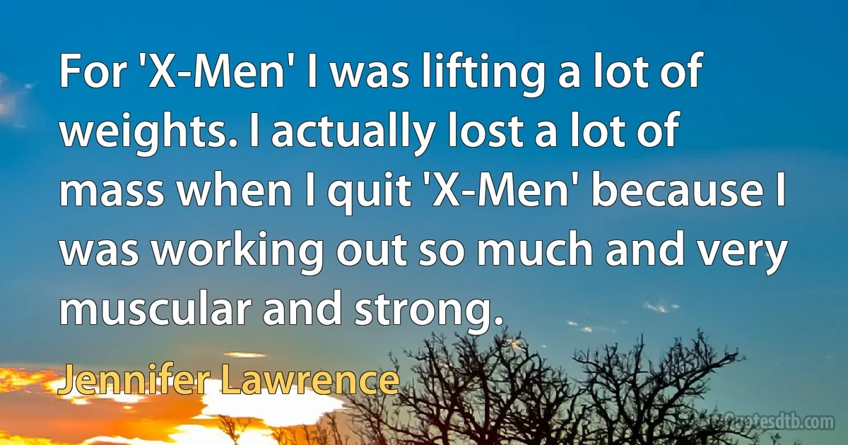 For 'X-Men' I was lifting a lot of weights. I actually lost a lot of mass when I quit 'X-Men' because I was working out so much and very muscular and strong. (Jennifer Lawrence)